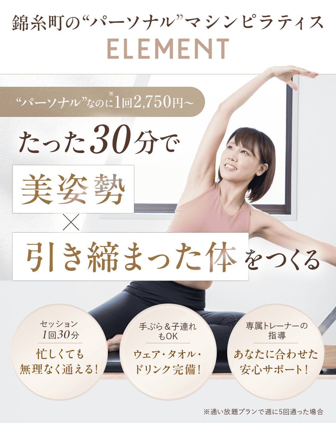 ＼通い放題OK！”パーソナル”なのに1回2,750円～／ 【メインキャッチフレーズ】 1回30分で、美姿勢×引き締まった体をつくる 錦糸町の”パーソナル”マシンピラティスELEMENT 【ポイント３つ】 ・セッション１回３０分 　忙しくても無理なく通える！ ・手ぶら＆子連れもOK 　ウェア・タオル・ドリンク完備！ ・専属トレーナーの指導 　あなたに合わせた安心サポート！
