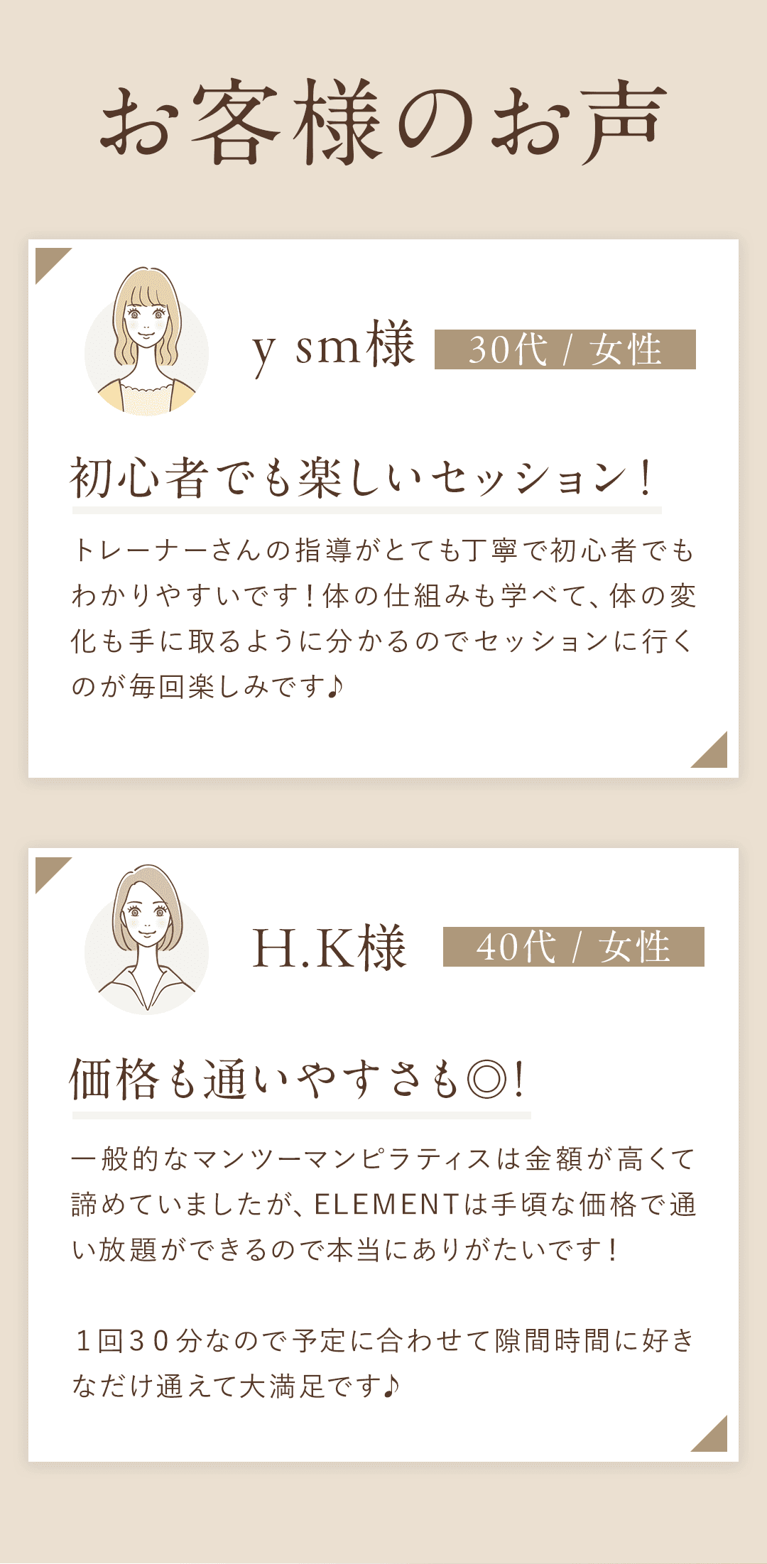 ＼お客様の声／ y sm様　30代 / 女性　初心者でも楽しいセッション！ トレーナーさんの指導がとても丁寧で初心者でもわかりやすいです！体の仕組みも学べて、体の変化も手に取るように分かるのでセッションに行くのが毎回楽しみです♪ H.K様　40代 / 女性 　価格も通いやすさも◎！ 一般的なマンツーマンピラティスは金額が高くて諦めていましたが、ELEMENTは手頃な価格で通い放題ができるので本当にありがたいです！ １回３０分なので予定に合わせて隙間時間に好きなだけ通えて大満足です♪