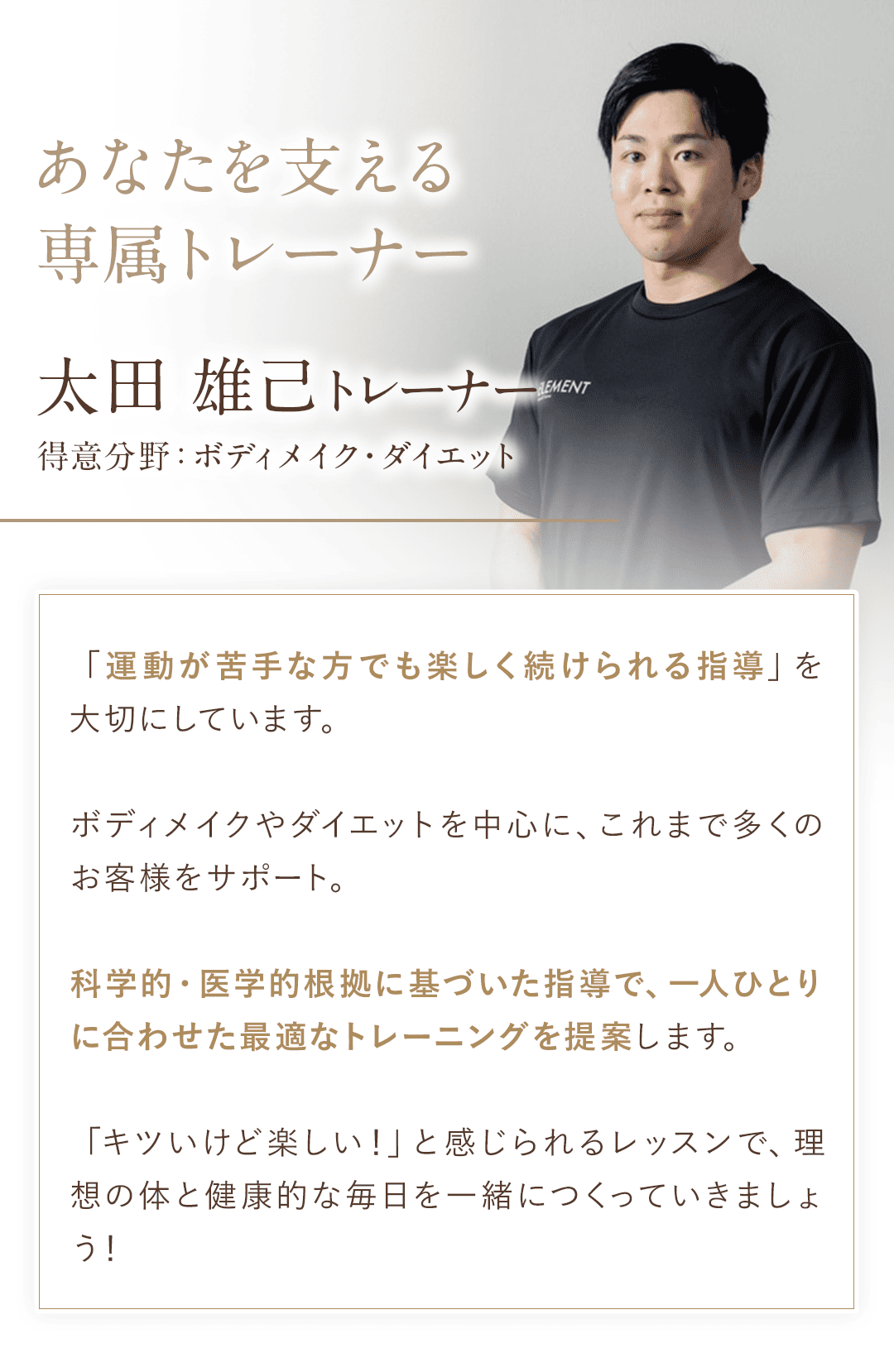 ＼あなたを支える専属トレーナー／ 太田雄己トレーナー 得意分野：ボディメイク・ダイエット 「運動が苦手な方でも楽しく続けられる指導」を大切にしています。 ボディメイクやダイエットを中心に、これまで多くのお客様をサポート。 科学的・医学的根拠に基づいた指導で、一人ひとりに合わせた最適なトレーニングを提案します。 「キツいけど楽しい！」と感じられるレッスンで、理想の体と健康的な毎日を一緒につくっていきましょう！