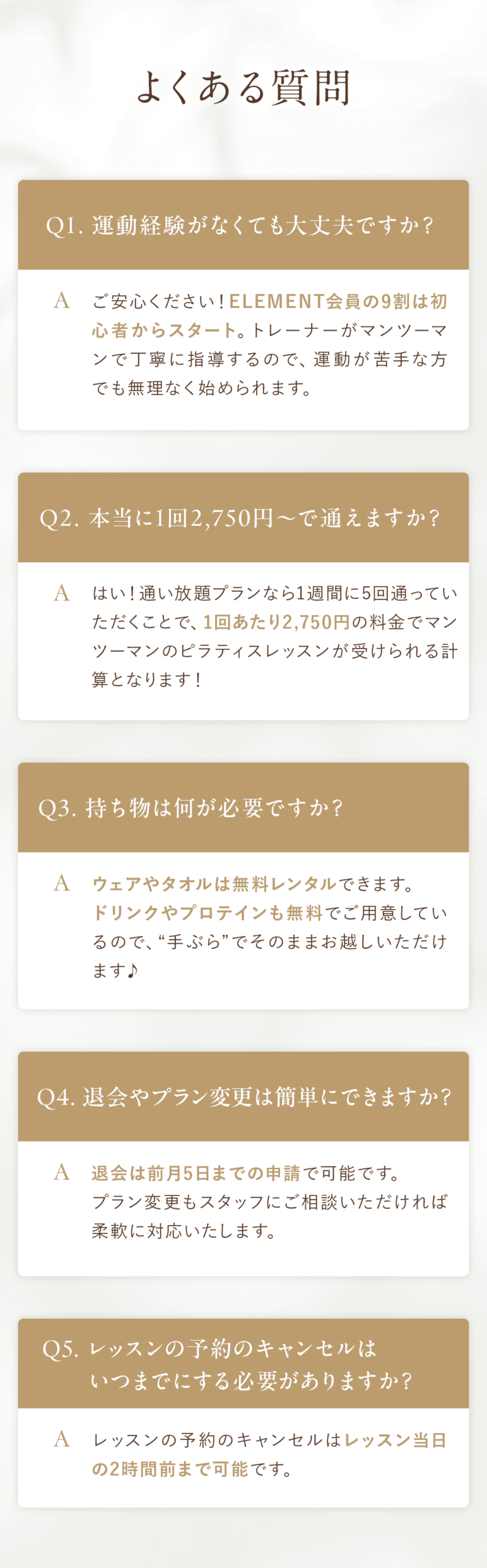 【よくある質問FAQ】 よくある質問 Q&A Q1. 運動経験がなくても大丈夫ですか？ A. ご安心ください！ELEMENT会員の9割は初心者からスタート。トレーナーがマンツーマンで丁寧に指導するので、運動が苦手な方でも無理なく始められます。 Q2. 本当に1回2,750円〜で通えますか？ A. はい！通い放題プランなら1週間に5回通っていただくことで、1回あたり2,750円の料金でマンツーマンのピラティスレッスンが受けられる計算となります！ Q3.持ち物は何が必要ですか？ ウェアやタオルは無料レンタルできます。ドリンクやプロテインも無料でご用意しているので、“手ぶら”でそのままお越しいただけます♪ Q4. 退会やプラン変更は簡単にできますか？ A. 退会は前月5日までの申請で可能です。プラン変更もスタッフにご相談いただければ柔軟に対応いたします。 Q5.レッスンの予約のキャンセルはいつまでにする必要がありますか？ A.レッスンの予約のキャンセルはレッスン当日の2時間前まで可能です。