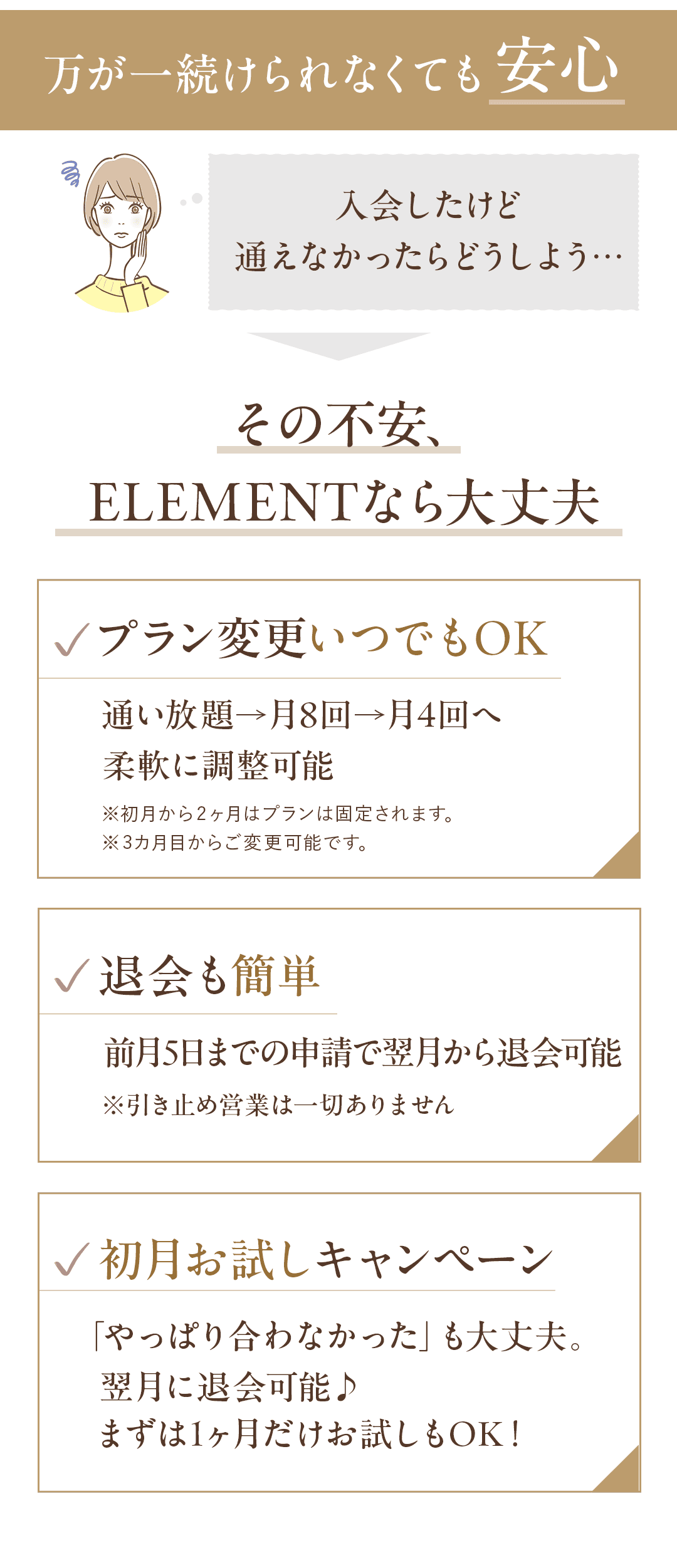＼万が一続けられなくても安心／ 「入会したけど通えなかったらどうしよう…」 その不安、ELEMENTなら大丈夫。 📌 プラン変更いつでもOK 通い放題→月8回→月4回へ柔軟に調整可能 📌 退会も簡単 前月5日までの申請で翌月から退会可能 ※引き止め営業は一切ありません 📌 初月お試しキャンペーン 「やっぱり合わなかった」も大丈夫。 翌月に退会可能♪　まずは1ヶ月だけお試しもOK！