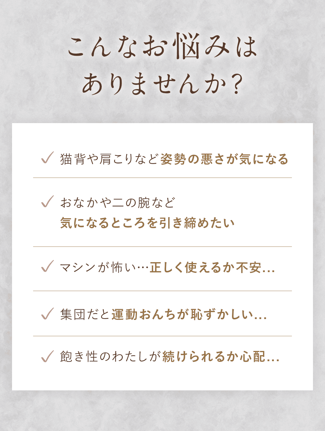 こんなお悩みはありませんか？ ・猫背や肩こりなど姿勢の悪さが気になる ・おなかや二の腕など気になるところを引き締めたい ・マシンが怖い…正しく使えるか不安... ・集団だと運動おんちが恥ずかしい... ・飽き性のわたしが続けられるか心配...