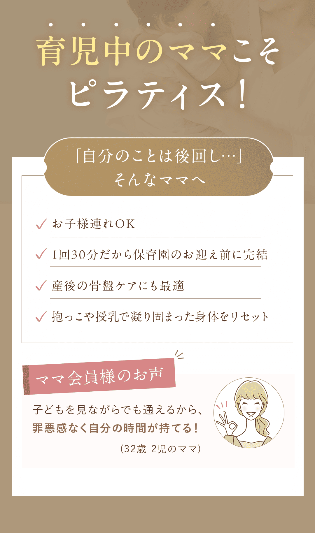 育児中のママこそピラティス！／ 「自分のことは後回し…」そんなママへ ・お子様連れOK ・1回30分だから保育園のお迎え前に完結 ・産後の骨盤ケアにも最適 ・抱っこや授乳で凝り固まった身体をリセット 【ママ会員様の声】 「子どもを見ながらでも通えるから、 罪悪感なく自分の時間が持てる！」(32歳 2児のママ)