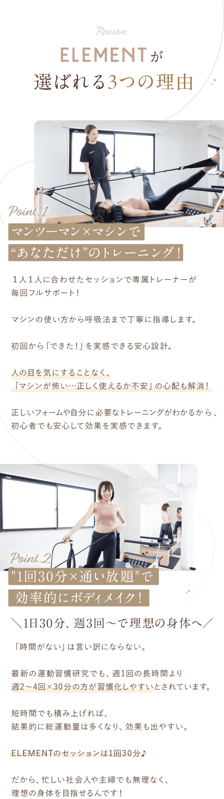 ELEMENTが選ばれる3つの理由 ①マンツーマン×マシンで“あなただけ”のトレーニング！ １人１人に合わせたセッションで専属トレーナーが毎回フルサポート！ マシンの使い方から呼吸法まで丁寧に指導します。 初回から「できた！」を実感できる安心設計。 人の目を気にすることなく、「マシンが怖い…正しく使えるか不安」の心配も解消！ 正しいフォームや自分に必要なトレーニングがわかるから、初心者でも安心して効果を実感できます。 ②"1回30分×通い放題"で効率的にボディメイク！ ＼1日30分、週3回～で理想の身体へ／ 「時間がない」は言い訳にならない。 最新の運動習慣研究でも、週1回の長時間より週2〜4回×30分の方が習慣化しやすいとされています。 短時間でも積み上げれば、結果的に総運動量は多くなり、効果も出やすい。 ELEMENTのセッションは1回30分♪ だから、忙しい社会人や主婦でも無理なく、理想の身体を目指せるんです！