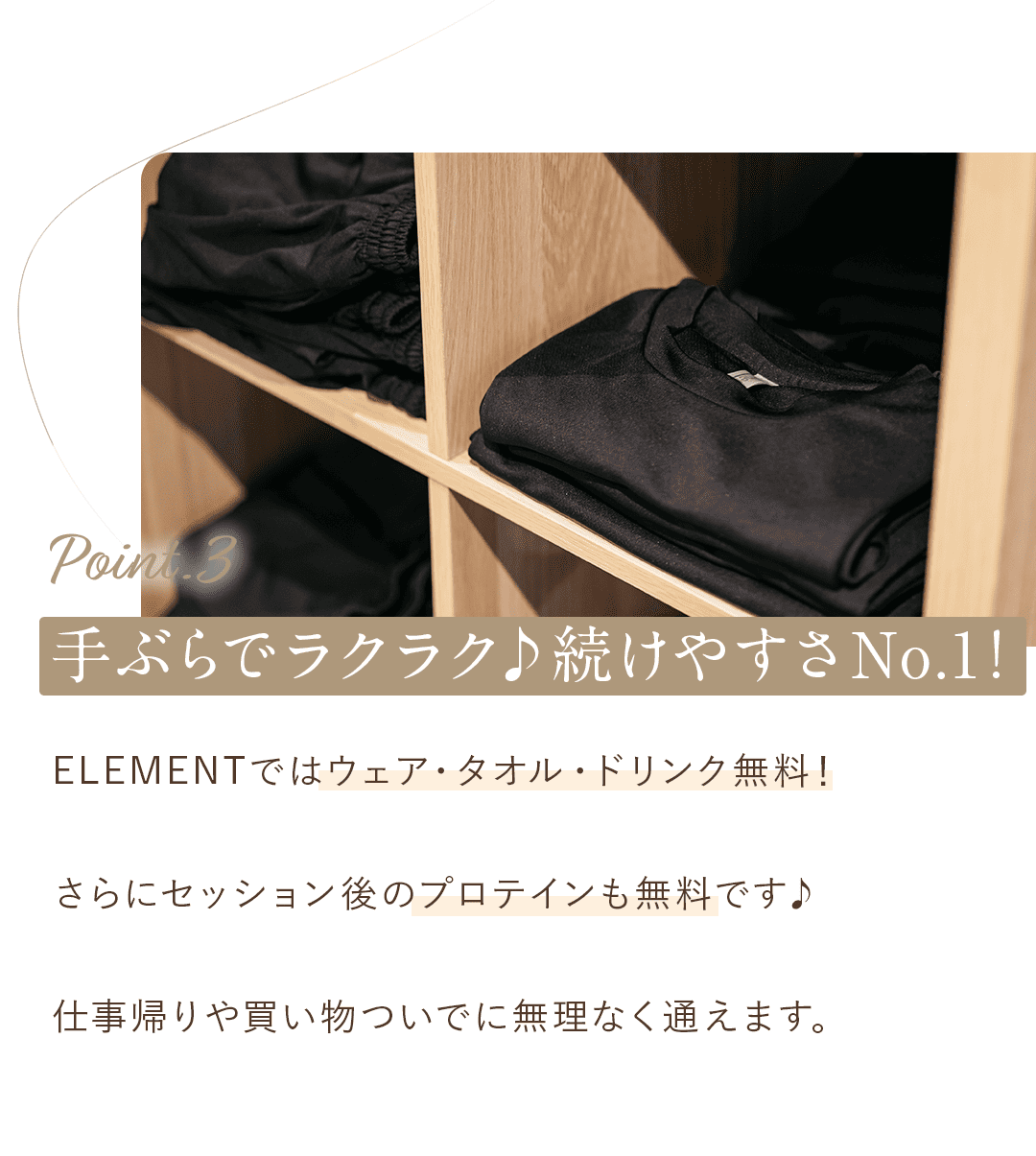 ③ 手ぶらでラクラク♪続けやすさNo.1！ ELEMENTではウェア・タオル・ドリンク無料！ さらにセッション後のプロテインも無料です♪ 仕事帰りや買い物ついでに無理なく通えます。